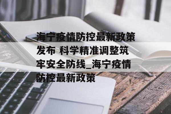 海宁疫情防控最新政策发布 科学精准调整筑牢安全防线_海宁疫情防控最新政策